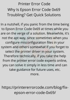 Why Is Epson Error Code 0x69 Troubling? Get Quick Solutions
In a nutshell, if you panic from the time being to  Epson Error Code 0x69 at times while you are on the verge of a solution. Meanwhile, it's not the apt way, since sometimes when you configure misconfiguration files in your system, and others somewhat if you forget to select the printer driver in your system. Therefore technically, if you take the help from the printer error code experts online, you can solve it simply in less time and can take guidance for future uses, etc.https://printererrorcode.com/blog/fix-epson-error-code-0x69/

