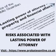 Should you have a long-term debilitating illness or be suffering from a loss of mental capacity, it is reassuring to know that someone you trust is managing not only financial matters, but is also able to make decisions regarding your ongoing health, welfare and care. We will discuss Risks associated with Lasting Power of Attorney. 

More Info - https://www.probatesonline.co.uk/what-are-the-risks-when-you-set-up-lasting-power-of-attorney/


