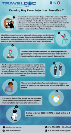Severe hay fever is an unpleasant allergic condition that can be a real problem for extreme sufferers, especially in certain parts of the UK where the allergen count tends to be high – whether it is flower pollen (such as rapeseed) or tree pollen (such as silver birch). Apparently, there are 3 billion trees in the UK, that’s 47 for every Briton. Treatment for severe hay fever is with a corticosteroid injection similar to the treatment given for joint problems and inflammatory conditions such as tennis elbow and frozen shoulder.
Know more: https://www.travel-doc.com/vaccinations/kenalog-hayfever-injection/

