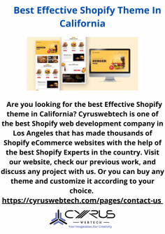 Are you looking for the best Effective Shopify theme in California? Cyruswebtech is one of the best Shopify web development company in Los Angeles that has made thousands of Shopify eCommerce websites with the help of the best Shopify Experts in the country. Visit our website, check our previous work, and discuss any project with us. Or you can buy any theme and customize it according to your choice. 
https://cyruswebtech.com/pages/contact-us 
