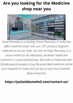 Pulse Pharmacy is a leading Online Pharmacy in India that offers medicine shops near you, OTC products & generic medications all over India. Our aim at Pulse Pharmacy is to ensure health to all the individuals, and deliver healthcare commerce in a personalized way. We make a simple and user-friendly way for people to buy the prescribed medicines online from anywhere in India and can buy at any time at best deals and prices.

https://pulselabsmohali.com/contact-us/
