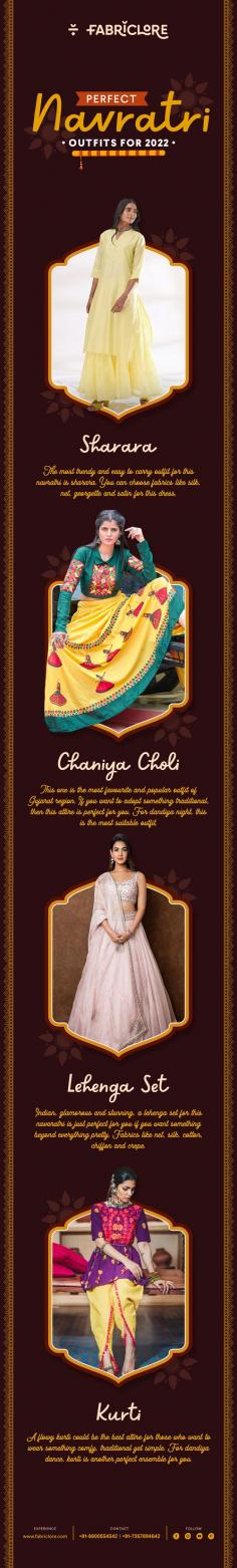 Perfect Navratri Outfits for 2022 

Sharara 
The most trendy and easy to carry outfit for this navratri is sharara. You can choose fabrics like silk, net, georgette and satin for this dress. 

Chaniya Choli 
This one is the most favourite and popular outfit of Gujarat region. If you want to adopt something traditional, then this attire is perfect for you. For dandiya night, this is the most suitable outfit. 

Lehenga 
Set Indian, glamorous and stunning, a lehenga set for this navaratri is just perfect for you if you want something beyond everything, pretty. Fabrics like net, silk, cotton, chiffon and crepe.

Kurti 
A flowy kurti could be the best attire for those who want to wear something comly, traditional yet simple. For dandiya dance, kurti is another perfect ensemble for you.
 
https://fabriclore.com/collections/fabrics-for-celebration-wear
