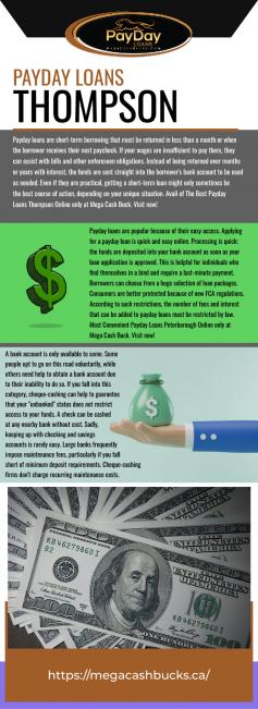 Payday loans are short-term borrowing that must be returned in less than a month or when the borrower receives their next paycheck. If your wages are insufficient to pay them, they can assist with bills and other unforeseen obligations. Instead of being returned over months or years with interest, the funds are sent straight into the borrower's bank account to be used as needed. Even if they are practical, getting a short-term loan might only sometimes be the best course of action, depending on your unique situation. Avail of The Best Payday Loans Thompson Online only at Mega Cash Buck. Visit now https://www.megacashbucks.ca/payday-loans-thompson !
