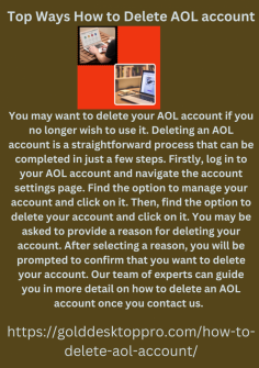 Top Ways How to Delete AOL account
You may want to delete your AOL account if you no longer wish to use it. Deleting an AOL account is a straightforward process that can be completed in just a few steps. Firstly, log in to your AOL account and navigate the account settings page. Find the option to manage your account and click on it. Then, find the option to delete your account and click on it. You may be asked to provide a reason for deleting your account. After selecting a reason, you will be prompted to confirm that you want to delete your account. Our team of experts can guide you in more detail on how to delete an AOL account once you contact us.  https://golddesktoppro.com/how-to-delete-aol-account/


