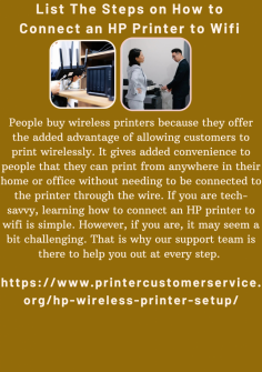 List The Steps on How to Connect an HP Printer to Wifi
People buy wireless printers because they offer the added advantage of allowing customers to print wirelessly. It gives added convenience to people that they can print from anywhere in their home or office without needing to be connected to the printer through the wire. If you are tech-savvy, learning how to connect an HP printer to wifi is simple. However, if you are, it may seem a bit challenging. That is why our support team is there to help you out at every step. https://www.printercustomerservice.org/hp-wireless-printer-setup/

