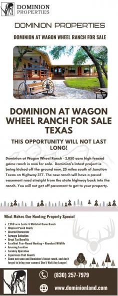 In Texas Hunting Land For Sale, we can help you to save money once you own your part of the Texas Hill Country. We will share our experience, our manpower, our equipment, and anything else you may need to make life easier. You can select the ideal ranch for you, such as Paint Creek Ranch, Comanche Caves Hunt Tx, Paint Creek Ranch, Saddlewood Estates, Dominion at Bear Creek house plans, axis ridge ranch, and many more. For more information, contact us at 830-257-7979.

Website: https://dominionland.com/
