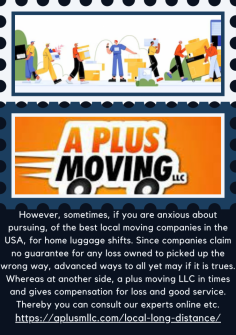 Why Need Us To Best Local Moving Companies In The Us?
However, sometimes, if you are anxious about pursuing, of the best local moving companies in the USA, for home luggage shifts. Since companies claim no guarantee for any loss owned to picked up the wrong way, advanced ways to all yet may if it is trues. Whereas at another side,  a plus moving LLC in times and gives compensation for loss and good service. Thereby you can consult our experts online etc.
https://aplusmllc.com/local-long-distance/
