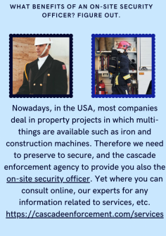 What Benefits Of An On-Site Security Officer? Figure Out.
Nowadays, in the USA, most companies deal in property projects in which multi-things are available such as iron and construction machines. Therefore we need to preserve to secure, and the cascade enforcement agency to provide you also the on-site security officer. Yet where you can consult online, our experts for any information related to services, etc.
https://cascadeenforcement.com/services

