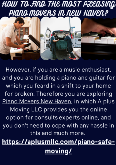 How to Find the Most Pleasing Piano Movers in New Haven?
However, if you are a music enthusiast, and you are holding a piano and guitar for which you feard in a shift to your home for broken. Therefore you are exploring Piano Movers New Haven, in which A plus Moving LLC provides you the online option for consults experts online, and you don't need to cope with any hassle in this and much more. 

https://aplusmllc.com/piano-safe-moving/

