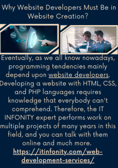 Why Website Developers Must Be in Website Creation? 
Eventually, as we all know nowadays, programming tendencies mainly depend upon website developers. Developing a website with HTML, CSS, and PHP languages requires knowledge that everybody can't comprehend. Therefore, the IT INFONITY expert performs work on multiple projects of many years in this field, and you can talk with them online and much more. https://itinfonity.com/web-development-services/


