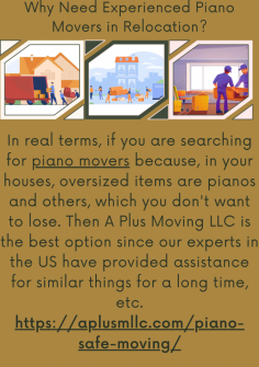 Why Need Experienced Piano Movers in Relocation?
In real terms, if you are searching for piano movers because, in your houses, oversized items are pianos and others, which you don't want to lose. Then A Plus Moving LLC  is the best option since our experts in the US have provided assistance for similar things for a long time, etc.https://aplusmllc.com/piano-safe-moving/


