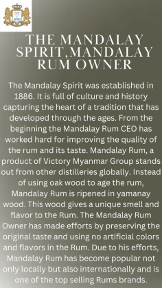 The Mandalay Spirit was established in 1886. It is full of culture and history capturing the heart of a tradition that has developed through the ages. Starting in the heart of Mandalay, the Mandalay Spirit has deep historical roots that are connected to the traditions and customs of the region. From the beginning the Mandalay Rum CEO has worked hard for improving the quality of the rum and its taste. Mandalay Rum, a product of Victory Myanmar Group stands out from other distilleries globally. Instead of using oak wood to age the rum, Mandalay Rum is ripened in yamanay wood. This wood gives a unique smell and flavor to the Rum. Mandalay Rum, established during the colonial era, was created through collaboration between the people of Mandalay and the expert rum blenders from Caribbean brought in by the British. Their effort conceived a unique rum that marries international craftsmanship with a distinct Myanmar flair. The Mandalay Rum Owner has also made efforts by preserving the original taste and using no artificial colors and flavors in the Rum. Due to his efforts, Mandalay Rum has become popular not only locally but also internationally and is one of the top selling Rums brands. The logo of the Mandalay Rum is the perfect representation as it symbolizes the long legacy, the majestic look and the cultural values of the ancient forts that surround the historic Mandalay Palace. Each bottle of Mandalay Rum contains not just a remarkable spirit but also a tangible piece of Myanmar’s captivating history and heritage, making it a truly special and cherished treasure.  