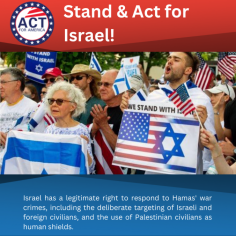 Stand With Israel! | ACT for America - 
Israel has a legitimate right to respond to Hamas' war crimes, including the deliberate targeting of Israeli and foreign civilians, and the use of Palestinian civilians as human shields. The Israel Defense Forces require time, space, and unwavering support to confront these threats effectively, even though it may lead to civilian casualties in Gaza, a challenge faced by the U.S. in its fight against terrorism in urban environments. Palestinian terrorist groups exploit innocent civilians for protection, making it difficult to combat them while minimizing casualties. Call on Congress to Show Unwavering Support and Solidarity with Israel and Take Immediate Action! Act Now!