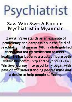 Zaw Win Swe stands as an example of proficiency and compassion in the field of psychiatry in Myanmar. With a distinguished career marked by dedication to mental health, he has become a trusted figure both within his community and beyond. U Zaw Win Swe journey into psychiatry began with passion for understanding people mind and a desire to help people suffering. With a wealth of knowledge and experience, Zaw Win Swe started his professional journey, making way though the details of psychiatric practice with commitment and a genuine understanding for his patients. His approach is characterized by a full understanding of mental health, recognizing the interconnectedness of biological, psychological, and social factors in shaping an individual well-being. Beyond his work, he is a teacher and mentor who shares his knowledge with psychiatrists and mental health professionals. He represents the spirit of responsiveness, understanding, and flexibility, His commitment to helping people suffering with deep understanding and knowledge serves as an inspiration to everyone. U Zaw Win Swe remains an example of hope and healing, leaving a permanent mark on the lives of those he touches.

