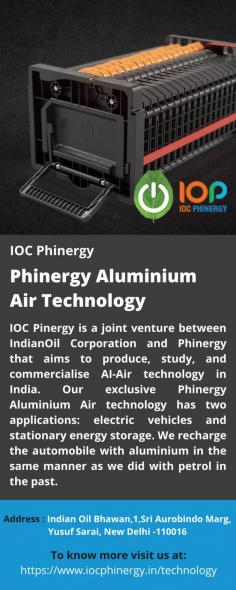 Phinergy Aluminium Air Technology 
In order to commercialise, produce, and conduct research and development on AI-Air technology in India, IndianOil Corporation and Phinergy have formed a joint venture named IOC Pinergy. Electric vehicles and stationary energy storage are two applications of our unique Phinergy Aluminium Air technology. In the same way we used to refuel gasoline today, we give aluminium energy to the car.
For more details visit us at: https://www.iocphinergy.in/technology