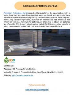 Aluminium-Air Batteries For Evs 
Aluminium-Air Batteries For Evs, a joint venture of IOC Phinergy, offers an alternative to lithium-ion batteries for electric cars. These batteries are beneficial since they last longer, are less expensive, and have more features. When used in electric vehicles and stationary energy solutions, these batteries have the potential to significantly reduce carbon emissions and promote the use of renewable energy sources.
For more information, check out our official website: https://www.iocphinergy.in