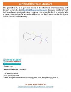 Certified reference Standard
At IGRL, we strive to provide the best Certified Reference Standard to our clients in the biotech, chemical, and pharmaceutical industries. Certified reference Standards are essential to analytical chemistry since most analytical instruments are comparative and need a reference standard, or sample with a known composition, for appropriate calibration. 
For more details visit: https://igrl.co.in/category/reference-standard/