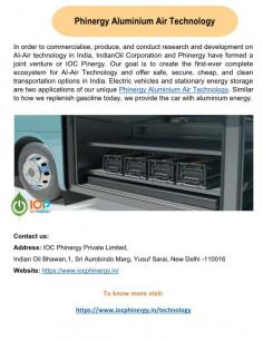 Phinergy Aluminium Air Technology
The goal of IndianOil Corporation and Phinergy's joint venture, IOC Pinergy, is to develop, test, and market AI-Air technology in India. Two uses for our unique Phinergy Aluminium Air technology are stationary energy storage and electric cars. Aluminium is refilled in the car in the same way as fuel was in the past.
For more details visit us at: https://www.iocphinergy.in/technology