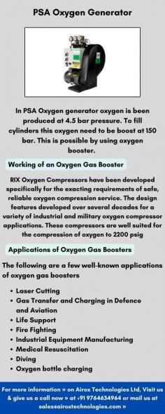 In PSA Oxygen generator oxygen is been produced at 4.5 bar pressure. To fill cylinders this oxygen need to be boost at 150 bar. This is possible by using oxygen booster. The oxygen is collected from PSA oxygen receiver tank, from there it is been boosted through oxygen booster and with the help of Manifold it is been filled in Cylinders.
Applications of Oxygen Gas Boosters
The following are a few well-known applications of oxygen gas boosters
•	Laser Cutting
•	Gas Transfer and Charging in Defence and Aviation
•	Life Support
•	Fire Fighting
•	Industrial Equipment Manufacturing
•	Medical Resuscitation
•	Diving
•	Oxygen bottle charging

For more information » on Airox Technologies Ltd, Visit us & give us a call now » at +91 9764634964 or mail us at sales@airoxtechnologies.com »