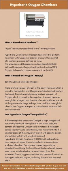 Hyperbaric Chamber is a medical device used to perform treatment with Oxygen at greater pressure than normal atmospheric pressure defined as 1ATM.
The undersea and Hyperbaric medical Society (UHMS) defines Hyperbaric Oxygen treatment as treating 100% Oxygen delivered at pressure greater than 1.4 ATA.
Hyperbaric Medicine is based on significantly increasing the level of Oxygen O2 in the blood generating the strong Hyperoxia adequate for medical therapies. Hyperoxia is created by dissolving the O2 in the blood plasma that is achieved by breathing it under a higher atmospheric pressure inside specially designed chambers. 
For more information » on Airox Technologies Ltd, Visit us & give us a call now » at +91 9764634964 or mail us at sales@airoxtechnologies.com »