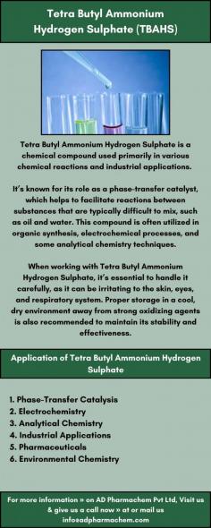 Tetra Butyl Ammonium Hydrogen Sulphate is a chemical compound used primarily in various chemical reactions and industrial applications. 

It’s known for its role as a phase-transfer catalyst, which helps to facilitate reactions between substances that are typically difficult to mix, such as oil and water. This compound is often utilized in organic synthesis, electrochemical processes, and some analytical chemistry techniques.

When working with Tetra Butyl Ammonium Hydrogen Sulphate, it’s essential to handle it carefully, as it can be irritating to the skin, eyes, and respiratory system. Proper storage in a cool, dry environment away from strong oxidizing agents is also recommended to maintain its stability and effectiveness.

For more information » on AD Pharmachem Pvt Ltd, Visit us & give us a call now » at or mail  us info@adpharmachem.com